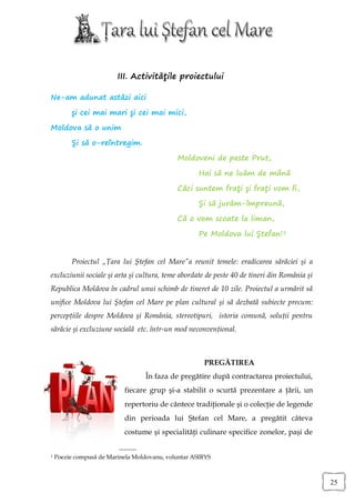 III. Activităţile proiectului

Ne-am adunat astăzi aici

         şi cei mai mari şi cei mai mici,

Moldova să o unim

         Şi să o-reîntregim.

                                             Moldoveni de peste Prut,

                                                    Hai să ne luăm de mână

                                             Căci suntem fraţi şi fraţi vom fi,

                                                    Şi să jurăm-împreună,

                                             Că o vom scoate la liman,

                                                    Pe Moldova lui Ştefan!1


         Proiectul „Ţara lui Ştefan cel Mare”a reunit temele: eradicarea sărăciei şi a
excluziunii sociale şi arta şi cultura, teme abordate de peste 40 de tineri din România şi
Republica Moldova în cadrul unui schimb de tineret de 10 zile. Proiectul a urmărit să
unifice Moldova lui Ştefan cel Mare pe plan cultural şi să dezbată subiecte precum:
percepţiile despre Moldova şi România, stereotipuri, istoria comună, soluţii pentru
sărăcie şi excluziune socială etc. într-un mod neconvenţional.



                                                      PREGĂTIREA
                                  În faza de pregătire după contractarea proiectului,
                           fiecare grup şi-a stabilit o scurtă prezentare a ţării, un
                           repertoriu de cântece tradiţionale şi o colecţie de legende
                           din perioada lui Ştefan cel Mare, a pregătit câteva
                           costume şi specialităţi culinare specifice zonelor, paşi de


1   Poezie compusă de Marinela Moldovanu, voluntar ASIRYS



                                                                                             25
 