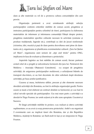 dans şi alte materiale cu rol de a promova cultura comunităţilor din care
provin.
       Organizaţia     parteneră      a   avut   următoarele    atribuţii:   selecţia
participanţilor conform criteriilor stabilite de comun acord, pregătirea şi
instruirea participanţilor pentru schimbul de tineri, participarea la elaborarea
materialelor de informare şi informarea comunităţii Făleşti despre proiect,
pregătirea materialelor specifice culturale necesare în activitate (costume şi
produse tradiţionale, legende etc.), contribuţii cu idei de jocuri nonformale
(victorina, idei, muzică şi paşi de dans pentru dezvoltarea unei piese de dans-
teatru etc.), organizarea şi planificarea evenimentului cultural „Ţara lui Ştefan
cel Mare”, organizarea unei sesiuni de „tips and tricks” pentru ONG,
implicarea în faza de evaluare şi diseminare a proiectului.
       Aspectele logistice au fost stabilite de comun acord, fiecare partener
având rolul de a pregăti şi subcontracta furnizorii din ţara lui. Partenerul din
Moldova – Asociaţia Obştească Cutezătorul,             s-a ocupat de pregătirea
activităţii, de asigurarea participanţilor moldoveni, a achiziţionat biletele de
transport dus-întors, ce au fost decontate de către solicitant după derularea
activităţii, pe baza actelor justificative.
       Cazarea şi masa, închirierea sălilor, precum şi alte elemente necesare
derulării activităţii din România, au fost în atribuţia organizaţiei gazdă. Pentru
cazare şi masă a fost elaborat un contract detaliat cu furnizorul, şi s-au luat în
calcul nevoile speciale ale participanţilor. Cea mai mare parte a activităţii s-a
derulat în Tîrgu Frumos, iar unele acţiuni şi în alte zone apropiate: Cucuteni şi
Suceava.
       Pe lângă activităţile stabilite în proiect, s-au realizat şi câteva activităţi
suplimentare, ce au avut ca scop promovarea proiectului. Astfel s-au organizat
2 evenimente care au implicat tineri din România, dar şi din Republica
Moldova, studenţi în România: un flash-mob în Iaşi şi un simpozion în Tîrgu
Frumos.



                                                                                        26
 