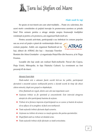 Flash-mob în Iaşi

      Se spune că noi tinerii am cam uitat tradiţiile… Poate că e adevărat, din
acest motiv considerăm că puţină inovaţie în promovarea acestora ar prinde
bine! Prin urmare pentru a atrage atenţia asupra frumuseţii tradiţiilor
româneşti şi pentru a le promova, am organizat flash-mob-uri.
      Pentru această activitate, participanţii s-au îmbrăcat în costum popular
sau au avut cel puțin o piesă de vestimentaţie dintr-un
costum popular. Astfel, am organizat flashmob-uri în
Iași, alături de ATRAG din Iași – Asociația Tinerilor
Români din Afara Granițelor - și organizația Huțul-Eko din Suceava, și în Tîrgu
Frumos.
      Locațiile din Iaşi unde am realizat flash-moburile: Parcul din Copou,
Piaţa Unirii, Mitropolie, în faţa Palatului Culturii. La eveniment au fost
prezenţi 45 de tineri.


      Metoda Flash-Mob
      Flash-mobul este o adunare foarte scurtă într-un loc public, participanții
efectuând o anumită acțiune neobișnuită pentru o durată scurtă de timp (de obicei
câteva minute), după care grupul se răspândește.
      Orice flashmob are reguli, dintre care cele mai importante sunt:
    Acțiunea trebuie sa fie spontană și concomitentă. Este interzisă atragerea
       atenției de către participanți înaintea de acțiune.
    Trebuie să se formeze impresia că participanții nu se cunosc și înainte de acțiune
       să nu afișeze că se pregătesc să facă ceva neobișnuit.
    Toate acțiunile trebuie efectuate după scenariu.
    Acțiunea nu trebuie să urmeze cu reacții agresive din partea spectatorilor.
    După flash-mob nu trebuie să rămână urme.
    Toate acțiunile trebuie să fie efectuate cu toată seriozitatea.


                                                                                           27
 