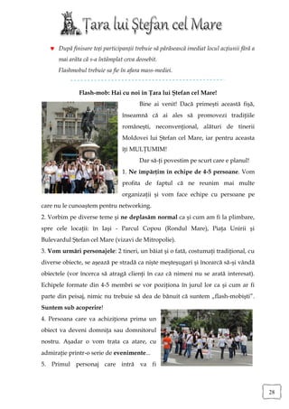  După finisare toți participanții trebuie să părăsească imediat locul acțiunii fără a
      mai arăta că s-a întâmplat ceva deosebit.
      Flashmobul trebuie sa fie în afara mass-mediei.


               Flash-mob: Hai cu noi în Ţara lui Ştefan cel Mare!
                                        Bine ai venit! Dacă primeşti această fişă,
                                 înseamnă că ai ales să promovezi tradiţiile
                                 româneşti, neconvenţional, alături de tinerii
                                 Moldovei lui Ştefan cel Mare, iar pentru aceasta
                                 îţi MULŢUMIM!
                                        Dar să-ţi povestim pe scurt care e planul!
                                 1. Ne împărţim în echipe de 4-5 persoane. Vom
                                 profita de faptul că ne reunim mai multe
                                 organizaţii şi vom face echipe cu persoane pe
care nu le cunoaştem pentru networking.
2. Vorbim pe diverse teme şi ne deplasăm normal ca şi cum am fi la plimbare,
spre cele locaţii: în Iaşi - Parcul Copou (Rondul Mare), Piaţa Unirii şi
Bulevardul Ştefan cel Mare (vizavi de Mitropolie).
3. Vom urmări personajele: 2 tineri, un băiat şi o fată, costumaţi tradiţional, cu
diverse obiecte, se aşează pe stradă ca nişte meşteşugari şi încearcă să-şi vândă
obiectele (vor încerca să atragă clienţi în caz că nimeni nu se arată interesat).
Echipele formate din 4-5 membri se vor poziţiona în jurul lor ca şi cum ar fi
parte din peisaj, nimic nu trebuie să dea de bănuit că suntem „flash-mobişti”.
Suntem sub acoperire!
4. Persoana care va achiziţiona prima un
obiect va deveni domniţa sau domnitorul
nostru. Aşadar o vom trata ca atare, cu
admiraţie printr-o serie de evenimente...
5. Primul personaj care intră va fi



                                                                                            28
 