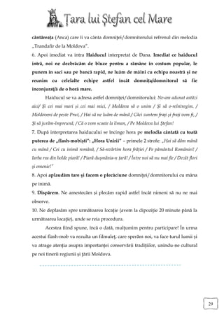 cântăreaţa (Anca) care îi va cânta domniţei/domnitorului refrenul din melodia
„Trandafir de la Moldova”.
6. Apoi imediat va intra Haiducul interpretat de Dana. Imediat ce haiducul
intră, noi ne dezbrăcăm de bluze pentru a rămâne în costum popular, le
punem în saci sau pe bancă rapid, ne luăm de mâini cu echipa noastră şi ne
reunim cu celelalte echipe astfel încât domniţa/domnitorul să fie
înconjurat/ă de o horă mare.
       Haiducul se va adresa astfel domniţei/domnitorului: Ne-am adunat astăzi
aici/ Și cei mai mari și cei mai mici, / Moldova să o unim / Și să o-reîntregim. /
Moldoveni de peste Prut, / Hai să ne luăm de mână / Căci suntem frați și frați vom fi, /
Și să jurăm-împreună, / Că o vom scoate la liman, / Pe Moldova lui Ștefan!
7. După interpretarea haiducului se încinge hora pe melodia cântată cu toată
puterea de „flash-mobişti”: „Hora Unirii” – primele 2 strofe: „Hai să dăm mână
cu mână / Cei cu inimă română, / Să-nvârtim hora frăţiei / Pe pământul României! /
Iarba rea din holde piară! / Piară duşmănia-n ţară! / Între noi să nu mai fie / Decât flori
şi omenie!”
8. Apoi aplaudăm tare şi facem o plecăciune domniţei/domnitorului cu mâna
pe inimă.
9. Dispărem. Ne amestecăm şi plecăm rapid astfel încât nimeni să nu ne mai
observe.
10. Ne deplasăm spre următoarea locaţie (avem la dipoziţie 20 minute până la
următoarea locaţie), unde se reia procedura.
       Acestea fiind spune, încă o dată, mulţumim pentru participare! În urma
acestui flash-mob va rezulta un filmuleţ, care sperăm noi, va face turul lumii şi
va atrage atenţia asupra importanţei conservării tradiţiilor, unindu-ne cultural
pe noi tinerii regiunii şi ţării Moldova.




                                                                                              29
 