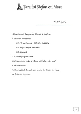 CUPRINS



I. Finanţatorul: Programul Tineret în Acţiune

II. Povestea proiectului

      II.A. Tîrgu Frumos + Făleşti = Înfrăţire

      II.B. Organizaţiile implicate

      II.C. Context

III. Activităţile proiectului

IV. Evenimentul cultural „Ţara lui Ştefan cel Mare”

V. Testiomoniale

VI. Un puzzle de legende din timpul lui Ştefan cel Mare

VII. În loc de încheiere




                                                           3
 