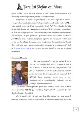 pentru ASIRYS care a prezentat proiectul, a vorbit despre ceea ce înseamnă să fii
voluntar şi a implicat pe toţi cei prezenţi la discuţii cordiale.
       Simpozionul a început cu prezentarea D-lui Prof. Sergiu Enea care ne-a
transportat pentru câteva momente în timpurile zbuciumate ale lui Ştefan cel Mare,
nota realistă a fost oferită de completările D-lui Prof. Popa Claudiu în stilul
caracteristic domniei sale. Au urmat fetele de la ATRAG care sincere şi emoţionate
au făcut o scurtă prezentare a drumului parcurs de un Român nevoit să numească
ţara de origine „în afara graniţelor”. Şi ultimii, dar nu cei din urmă, ASIRYS-ul
prin Mihaela, care a provocat la implicare, a propus noi proiecte, iar pe final chiar
un joc non-formal care din păcate nu s-a putut realiza din cauza timpului limitat.
Din ciclul „cine nu ştie cu ce se mănâncă un simpozion să meargă la unul”, fetele
de la www.tirgufrumos.ro au conturat în mare modul în care s-a desfăşurat
evenimentul.


Alexandra Matache
                                  În ziua simpozionului eram un pachet de nervi.
                           Motivul? Nu cred că trebuie amintit, cert este că eram pe
                           cale să renunţ la această activitate. Mă felicit că nu am
                           făcut-o! Prezentările la care am asistat, discuţia, revederea
                           profesorilor dragi din gimnaziu, dar mai ales, fetele de la
                           ATRAG,       foarte   simpatice,    mi-au   creat   o   stare
                           nemaipomenită, o bună-dispoziţie iradiantă care s-a
                           prelungit şi în următoarele zile.
       Am îmbinat utilul cu plăcutul. Şi am aflat ceva nou despre Ştefan cel Mare,
despre proiectele ASIRYS şi, bineînţeles, despre ATRAG (Asociaţia Tinerilor
Români din Afara Graniţelor).
       Cu siguranţă însă, cel mai mare beneficiu obţinut este nota aceea de
optimism, de speranţă, de implicare transmisă de atitudinea celorlalţi participanţi şi




                                                                                           31
 