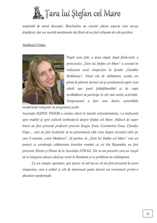 inspirată de aerul discuţiei. Bineînţeles au existat câteva aspecte care mi-au
displăcut, dar nu merită menţionate dat fiind că au fost eclipsate de cele pozitive.


Andreea Creţu:


                                 După cum ştiţi, a doua etapă, după flash-mob, a
                                 proiectului „Ţara lui Ştefan cel Mare” a constat în
                                 realizarea unui simpozion la Şcoala „Garabet
                                 Ibrăileanu”. Fiind zile de sărbătoare, şcoala era
                                 plină de părinţi dornici să-şi urmărească copiii cum
                                 cântă   sau   joacă     fotbal/handbal   şi    de   copii
                                 nerăbdători să participe la cât mai multe activităţi.
                                 Simpozionul     a     fost   una   dintre     activităţile
nonformale integrate în programul şcolii.
Asociaţia SUPER TINERI a condus elevii în tainele voluntariatului, i-a îndrumat
spre tradiţii şi spre cultură vorbindu-le despre Ştefan cel Mare. Alături de super
tineri au fost prezenţi profesori precum Sergiu Enea, Constantin Enea, Claudiu
Popa… care au fost încântaţi să ne povestească câte ceva despre trecutul celor pe
care îi numim „eroii Moldovei”. Şi pentru că „Ţara lui Ştefan cel Mare” este un
proiect ce urmăreşte colaborarea tinerilor români cu cei din Basarabia, au fost
prezente Aliona şi Diana de la Asociaţia ATRAG. Ele ne-au povestit cum au reuşit
să se integreze atunci când au venit în România şi ce probleme au întâmpinat.
       Ca un simplu spectator, pot spune că mă bucur că am fost prezentă la acest
simpozion, care a arătat şi cât de interesant poate deveni un eveniment printr-o
abordare nonformală.




                                                                                              32
 
