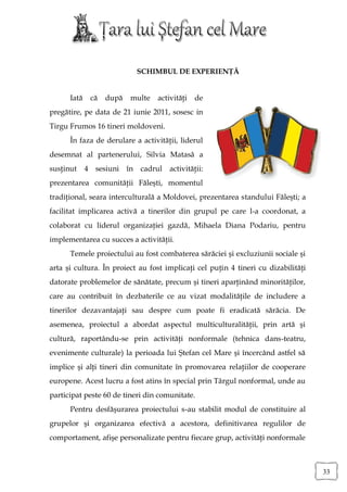 SCHIMBUL DE EXPERIENŢĂ


      Iată    că   după   multe   activităţi   de
pregătire, pe data de 21 iunie 2011, sosesc in
Tirgu Frumos 16 tineri moldoveni.
      În faza de derulare a activităţii, liderul
desemnat al partenerului, Silvia Matasâ a
susţinut     4 sesiuni în cadrul      activităţii:
prezentarea comunităţii Făleşti, momentul
tradiţional, seara interculturală a Moldovei, prezentarea standului Făleşti; a
facilitat implicarea activă a tinerilor din grupul pe care l-a coordonat, a
colaborat cu liderul organizaţiei gazdă, Mihaela Diana Podariu, pentru
implementarea cu succes a activităţii.
      Temele proiectului au fost combaterea sărăciei şi excluziunii sociale şi
arta şi cultura. În proiect au fost implicaţi cel puţin 4 tineri cu dizabilităţi
datorate problemelor de sănătate, precum şi tineri aparţinând minorităţilor,
care au contribuit în dezbaterile ce au vizat modalităţile de includere a
tinerilor dezavantajaţi sau despre cum poate fi eradicată sărăcia. De
asemenea, proiectul a abordat aspectul multiculturalităţii, prin artă şi
cultură, raportându-se prin activităţi nonformale (tehnica dans-teatru,
evenimente culturale) la perioada lui Ştefan cel Mare şi încercând astfel să
implice şi alţi tineri din comunitate în promovarea relaţiilor de cooperare
europene. Acest lucru a fost atins în special prin Târgul nonformal, unde au
participat peste 60 de tineri din comunitate.
      Pentru desfăşurarea proiectului s-au stabilit modul de constituire al
grupelor şi organizarea efectivă a acestora, definitivarea regulilor de
comportament, afişe personalizate pentru fiecare grup, activităţi nonformale



                                                                                   33
 