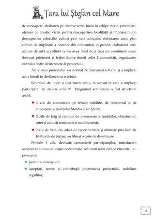 de cunoaştere, dezbateri pe diverse teme, lucru în echipe mixte, prezentări,
ateliere de creaţie, vizite pentru descoperirea localităţii şi împrejurimilor,
descoperirea celorlalte culturi prin seri culturale, elaborarea unui plan
comun de implicare a tinerilor din comunitate în proiect, elaborarea unei
acţiuni de artă şi cultură ce va avea rolul de a crea un eveniment anual
destinat prieteniei şi frăţiei dintre tinerii celor 2 comunităţi, organizarea
cadrului festiv de încheiere al proiectului.
          Activitatea proiectului s-a derulat pe parcursul a 8 zile şi a implicat
activ tinerii în desfăşurarea acestuia.
          Schimbul de tineri a fost foarte activ, în sensul în care a implicat
participanţii în diverse activităţi. Programul schimbului a fost structurat
astfel:

           4 zile de comunicare pe temele stabilite, de nonformal şi de
             cunoaştere a tradiţiilor Moldovei lui Ştefan,

           2 zile de târg şi campus de promovare a tradiţiilor, obiceiurilor,
             artei şi culturii româneşti şi moldoveneşti;

           2 zile de haiducie, adică de experimentare şi afirmare prin locurile
             bătătorite de Ştefan; un film şi o carte de diseminare.
          Primele 4 zile, dedicate cunoaşterii participanţilor, introducerii
acestora în lumea educaţiei nonformale, realizării unor echipe eficiente, au
presupus:
 ♣ jocuri de cunoaştere;
 ♣ aşteptări, temeri şi contribuţii; prezentarea proiectului; stabilirea
     regulilor;




                                                                                    34
 