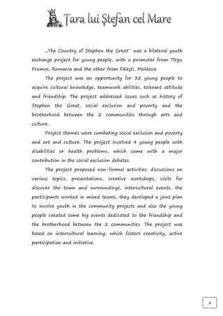 „The Country of Stephen the Great” was a bilateral youth

exchange project for young people, with a promoter from Tîrgu

Frumos, Romania and the other from Făleşti, Moldova.

      The project was an opportunity for 32 young people to

acquire cultural knowledge, teamwork abilities, tolerant attitude

and friendship. The project addressed issues such as history of

Stephen     the   Great,   social   exclusion    and   poverty   and      the

brotherhood between the 2 communities through arts and

culture.

      Project themes were combating social exclusion and poverty

and art and culture. The project involved 4 young people with

disabilities or health problems, which came with a major

contribution in the social exclusion debates.

      The project proposed non-formal activities: discussions on

various    topics,   presentations,   creative    workshops,     visits   for

discover the town and surroundings, intercultural events, the

participants worked in mixed teams, they developed a joint plan

to involve youth in the community projects and also the young

people created some big events dedicated to the friendship and

the brotherhood between the 2 communities. The project was

based on intercultural learning, which fosters creativity, active

participation and initiative.




                                                                                4
 