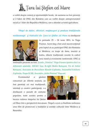a vorbit despre comerţ şi oportunităţile locale; de asemena au fost prezenţi
şi 2 lideri de ONG din România care au vorbit despre antreprenoriatul
social şi 1 lider din Republica Moldova, care a abordat ca temă agricultura.



      Târgul de datini, obiceiuri, meştesuguri şi produse tradiţionale

moldoveneşti şi Festivalul din Ţara lui Ştefan cel Mare s-a desfăşurat

                               în perioada 25 – 26 iunie 2011, în Tîrgu
                               Frumos. Acest târg a fost unul neconvenţional
                               prin faptul că au participat ONG din România
                               şi Moldova, cu trupe de dans, muzică şi
                               teatru, obiecte tradiţionale reunite în cadrul
                               unui stand şi evenimente nonformale. ONG şi
instituţiile prezente au fost: Şcoala „Trinitas” Tîrgu Frumos (pentru elevi cu
deficienţă mintală), AIESEC Iaşi, B-right Media Botoşani, Vis de Artist
Botoşani, Asociaţia de Dezvoltare Rurală Cepleniţa, Ansamblul Folcloric
Cepleniţa, Trupa ICAR, Asociaţia „Salut Prieteni” Paşcani.
      Evenimentul       a     găzduit
concursuri pe diferite secţiuni, au
fost premiaţi cei mai tradiţionali,
talentaţi şi creativi participanţi, s-a
desfăşurat o paradă de costume
populare, toate acestea pentru a
încerca redarea timpului lui Ştefan
cel Mare într-o perspectivă inovatoare. Târgul a avut ca finalitate realizarea
unui film de promovare a tradiţiilor şi unităţii culturale între Moldova şi
Basarabia.




                                                                                 40
 