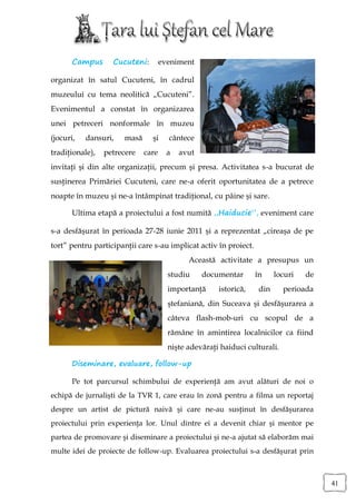Campus      Cucuteni:        eveniment

organizat în satul Cucuteni, în cadrul
muzeului cu tema neolitică „Cucuteni”.
Evenimentul a constat în organizarea
unei petreceri nonformale în muzeu
(jocuri,   dansuri,   masă     şi     cântece
tradiţionale),   petrecere   care     a   avut
invitaţi şi din alte organizaţii, precum şi presa. Activitatea s-a bucurat de
susţinerea Primăriei Cucuteni, care ne-a oferit oportunitatea de a petrece
noapte în muzeu şi ne-a întâmpinat tradiţional, cu pâine şi sare.

       Ultima etapă a proiectului a fost numită „Haiducie”, eveniment care

s-a desfăşurat în perioada 27-28 iunie 2011 şi a reprezentat „cireaşa de pe
tort” pentru participanţii care s-au implicat activ în proiect.
                                            Această activitate a presupus un
                                      studiu     documentar       în     locuri   de
                                      importanţă     istorică,     din     perioada
                                      ştefaniană, din Suceava şi desfăşurarea a
                                      câteva flash-mob-uri cu scopul de a
                                      rămâne în amintirea localnicilor ca fiind
                                      nişte adevăraţi haiduci culturali.

       Diseminare, evaluare, follow-up

       Pe tot parcursul schimbului de experienţă am avut alături de noi o
echipă de jurnalişti de la TVR 1, care erau în zonă pentru a filma un reportaj
despre un artist de pictură naivă şi care ne-au susţinut în desfăşurarea
proiectului prin experienţa lor. Unul dintre ei a devenit chiar şi mentor pe
partea de promovare şi diseminare a proiectului şi ne-a ajutat să elaborăm mai
multe idei de proiecte de follow-up. Evaluarea proiectului s-a desfăşurat prin



                                                                                       41
 