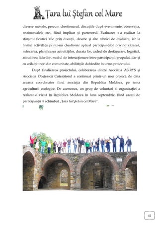 diverse metode, precum chestionarul, discuţiile după evenimente, observaţia,
testimonialele etc., fiind implicat şi partenerul. Evaluarea s-a realizat la
sfârşitul fiecărei zile prin discuţii, desene şi alte tehnici de evaluare, iar la
finalul activităţii printr-un chestionar aplicat participanţilor privind cazarea,
mâncarea, planificarea activităţilor, durata lor, cadrul de desfăşurare, logistică,
atitudinea liderilor, modul de interacţionare între participanţii grupului, dar şi
cu ceilalţi tineri din comunitate, abilităţile dobândite în urma proiectului.
      După finalizarea proiectului, colaborarea dintre Asociaţia ASIRYS şi
Asociaţia Obştească Cutezătorul a continuat printr-un nou proiect, de data
aceasta coordonator fiind asociaţia din Republica Moldova, pe tema
agriculturii ecologice. De asemenea, un grup de voluntari ai organizaţiei a
realizat o vizită în Republica Moldova în luna septembrie, fiind cazaţi de
participanţii la schimbul „Ţara lui Ştefan cel Mare”.




                                                                                      42
 