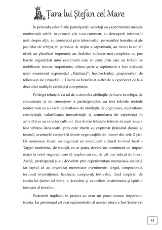 În perioada celor 8 zile participanţii selectaţi au experimentat metode
nonformale astfel: în primele zile s-au cunoscut, au descoperit informaţii
unii despre alţii, au comunicat prin intermediul petrecerilor tematice şi ale
jocurilor de echipă; în perioada de mijloc a săptămânii, au trecut la un alt
nivel, au planificat împreună, au dezbătut subiecte mai complexe, au pus
bazele organizării unui eveniment unic în zonă prin care au trebuit să
mobilizeze resurse importante; ultima parte a săptămânii a fost dedicată
unui eveniment experenţial „Haiducia”, feedback-ului, propunerilor de
follow-up ale proiectului. Tinerii au beneficiat astfel de o experienţă ce le-a
dezvoltat multiple abilităţi şi competenţe.

      Pe lângă tehnicile cu rol de a dezvolta abilităţile de lucru în echipă, de
comunicare şi de cunoaştere a participanţilor, au fost folosite metode
nonformale ce au vizat dezvoltarea de abilităţile de organizare, dezvoltarea
creativităţii, valorificarea inovativităţii şi acumularea de experienţă în
activităţi ce au caracter cultural. Una dintre tehnicile folosite în acest scop a
fost tehnica dans-teatru prin care tinerii au exprimat (folosind dansul şi
teatrul) avantajele cooperării dintre organizaţiile de tineret din cele 2 ţări.
De asemenea, tinerii au organizat un eveniment cultural la nivel local –
Târgul nonformal de tradiţii, ce ar putea deveni un eveniment cu impact
major la nivel regional, care să implice un număr cât mai ridicat de tineri.
Astfel, participanţii şi-au dezvoltat prin experimentare numeroase abilităţi,
iar faptul că au organizat numeroase evenimente: târgul, simpozionul,
forumul investiţional, haiducia, campusul, festivalul, fiind inspiraţi de
istoria lui Ştefan cel Mare, a dezvoltat şi valorificat creativitatea şi spiritul
inovator al tinerilor.

      Partenerii implicaţi în proiect au avut un punct comun important:
istoria. Iar personajul cel mai reprezentativ al acestei istorii a fost Ştefan cel




                                                                                     44
 