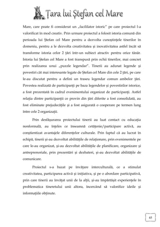 Mare, care poate fi considerat un „facililator istoric” pe care proiectul l-a
valorificat în mod creativ. Prin urmare proiectul a folosit istoria comună din
perioada lui Ştefan cel Mare pentru a dezvolta cunoştinţele tinerilor în
domeniu, pentru a le dezvolta creativitatea şi inovativitatea astfel încât să
transforme istoria celor 2 ţări într-un subiect atractiv pentru orice tânăr.
Istoria lui Ştefan cel Mare a fost transpusă prin ochii tinerilor, mai concret
prin realizarea unui „puzzle legendar”. Tinerii au adunat legende şi
povestiri cât mai interesante legate de Ştefan cel Mare din cele 2 ţări, pe care
le-au discutat pentru a defini un traseu legendar comun ambelor ţări.
Povestea realizată de participanţi pe baza legendelor şi povestirilor istorice,
a fost prezentată în cadrul evenimentului organizat de participanţi. Astfel
relaţia dintre participanţii ce provin din ţări diferite a fost consolidată, au
fost eliminate prejudecăţile şi a fost asigurată o cooperare pe termen lung
între cele 2 organizaţii.

      Prin desfăşurarea proiectului tinerii au luat contact cu educaţia
nonformală, au înţeles ce înseamnă cetăţenie/participare activă, au
conştientizat avantajele diferenţelor culturale. Prin faptul că au lucrat în
echipă, tinerii şi-au dezvoltat abilităţile de relaţionare, prin evenimentele pe
care le-au organizat, şi-au dezvoltat abilităţile de planificare, organizare şi
antreprenoriale, prin prezentări şi dezbateri, şi-au dezvoltat abilităţile de
comunicare.

      Proiectul s-a bazat pe învăţare interculturală, ce a stimulat
creativitatea, participarea activă şi iniţiativa, şi pe o abordare participativă,
prin care tinerii au învăţat unii de la alţii, şi-au împărtăşit experienţele în
problematica tineretului unii altora, încercând să valorifice ideile şi
informaţiile obţinute.




                                                                                    45
 