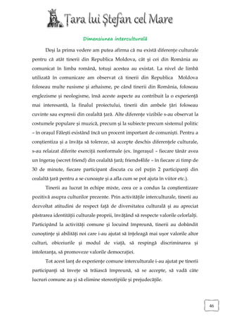 Dimensiunea interculturală

      Deşi la prima vedere am putea afirma că nu există diferenţe culturale
pentru că atât tinerii din Republica Moldova, cât şi cei din România au
comunicat în limba română, totuşi acestea au existat. La nivel de limbă
utilizată în comunicare am observat că tinerii din Republica             Moldova
foloseau multe rusisme şi arhaisme, pe când tinerii din România, foloseau
englezisme şi neologisme, însă aceste aspecte au contribuit la o experienţă
mai interesantă, la finalul proiectului, tinerii din ambele ţări foloseau
cuvinte sau expresii din cealaltă ţară. Alte diferenţe vizibile s-au observat la
costumele populare şi muzică, precum şi la subiecte precum sistemul politic
– în oraşul Făleşti existând încă un procent important de comunişti. Pentru a
conştientiza şi a învăţa să tolereze, să accepte deschis diferenţele culturale,
s-au relaizat diferite exerciţii nonformale (ex. îngeraşul – fiecare tânăr avea
un îngeraş (secret friend) din cealaltă ţară; friends4life – în fiecare zi timp de
30 de minute, fiecare participant discuta cu cel puţin 2 participanţi din
cealaltă ţară pentru a se cunoaşte şi a afla cum se pot ajuta în viitor etc.).
      Tinerii au lucrat în echipe mixte, ceea ce a condus la conştientizare
pozitivă asupra culturilor prezente. Prin activităţile interculturale, tinerii au
dezvoltat atitudini de respect faţă de diversitatea culturală şi au apreciat
păstrarea identităţii culturale proprii, învăţând să respecte valorile celorlalţi.
Participând la activităţi comune şi locuind împreună, tinerii au dobândit
cunoştinţe şi abilităţi noi care i-au ajutat să înţeleagă mai uşor valorile altor
culturi, obiceiurile şi modul de viaţă, să respingă discriminarea şi
intoleranţa, să promoveze valorile democraţiei.
      Tot acest lanţ de experienţe comune interculturale i-au ajutat pe tinerii
participanţi să înveţe să trăiască împreună, să se accepte, să vadă câte
lucruri comune au şi să elimine stereotipiile şi prejudecăţile.




                                                                                     46
 