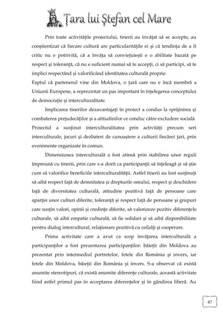 Prin toate activităţile proiectului, tinerii au învăţat să se accepte, au
conştientizat că fiecare cultură are particularităţile ei şi că tendinţa de a fi
critic nu e potrivită, că a învăţa să convieţuieşti e o abilitate bazată pe
respect şi toleranţă, că nu e suficient numai să te accepţi, ci să participi, să te
implici respectând şi valorificând identitatea culturală proprie.
Faptul că partenerul vine din Moldova, o ţară care nu e încă membră a
Uniunii Europene, a reprezintat un pas important în înţelegerea conceptului
de democraţie şi interculturalitate.
      Implicarea tinerilor dezavantajaţi în proiect a condus la sprijinirea şi
combaterea prejudecăţilor şi a atitudinilor ce conduc către excludere socială.
Proiectul   a   susţinut   interculturalitatea   prin   activităţi   precum    seri
interculturale, jocuri şi dezbateri de cunoaştere a culturii fiecărei ţari, prin
evenimente organizate în comun.
      Dimensiunea interculturală a fost atinsă prin stabilirea unor reguli
împreună cu tinerii, prin care s-a dorit ca participanţii să înţeleagă şi să ştie
cum să valorifice beneficiile interculturalităţii. Astfel tinerii au fost susţinuţi
să aibă respect faţă de demnitatea şi drepturile omului, respect şi deschidere
faţă de diversitatea culturală, atitudine pozitivă faţă de persoane care
aparţin unor culturi diferite, toleranţă şi respect faţă de persoane şi grupuri
care susţin valori, opinii şi credinţe diferite, să valorizeze pozitiv diferenţele
culturale, să aibă empatie culturală, să fie solidari şi să aibă disponibilitate
pentru dialog intercultural, relaţionare pozitivă cu ceilalţi şi cooperare.
      Prima activitate care a avut ca scop învăţarea interculturală a
participanţilor a fost prezentarea participanţilor: băieţii din Moldova au
prezentat prin intermediul portretelor, fetele din România şi invers, iar
fetele din Moldova, băieţii din România şi invers. S-a observat că există
anumite stereotipuri, că există anumite diferenţe culturale, această activitate
fiind astfel primul pas în acceptarea diferenţelor şi în gândirea liberă. Au



                                                                                      47
 