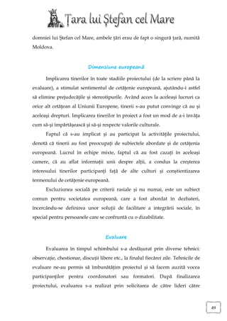 domniei lui Ştefan cel Mare, ambele ţări erau de fapt o singură ţară, numită
Moldova.



                           Dimensiune europeană

      Implicarea tinerilor în toate stadiile proiectului (de la scriere până la
evaluare), a stimulat sentimentul de cetăţenie europeană, ajutându-i astfel
să elimine prejudecăţile şi stereotipurile. Având acces la aceleaşi lucruri ca
orice alt cetăţean al Uniunii Europene, tinerii s-au putut convinge că au şi
aceleaşi drepturi. Implicarea tinerilor în proiect a fost un mod de a-i învăţa
cum să-şi împărtăşească şi să-şi respecte valorile culturale.
      Faptul că s-au implicat şi au participat la activităţile proiectului,
denotă că tinerii au fost preocupaţi de subiectele abordate şi de cetăţenia
europeană. Lucrul în echipe mixte, faptul că au fost cazaţi în aceleaşi
camere, că au aflat informaţii unii despre alţii, a condus la creşterea
interesului tinerilor participanţi faţă de alte culturi şi conştientizarea
termenului de cetăţenie europeană.
      Excluziunea socială pe criterii rasiale şi nu numai, este un subiect
comun pentru societatea europeană, care a fost abordat în dezbateri,
încercându-se definirea unor soluţii de facilitare a integrării sociale, în
special pentru persoanele care se confruntă cu o dizabilitate.



                                    Evaluare

      Evaluarea în timpul schimbului s-a desfășurat prin diverse tehnici:
observație, chestionar, discuții libere etc., la finalul fiecărei zile. Tehnicile de
evaluare ne-au permis să îmbunătăţim proiectul şi să facem auzită vocea
participanţilor pentru coordonatori sau formatori. După finalizarea
proiectului, evaluarea s-a realizat prin solicitarea de către lideri către



                                                                                       49
 