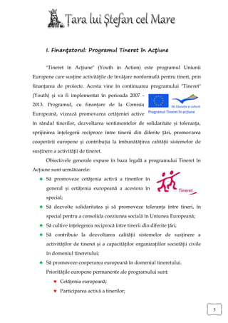 I. Finanţatorul: Programul Tineret în Acţiune


      "Tineret în Acţiune" (Youth in Action) este programul Uniunii
Europene care susţine activităţile de învăţare nonformală pentru tineri, prin
finanţarea de proiecte. Acesta vine în continuarea programului "Tineret"
(Youth) şi va fi implementat în perioada 2007 -
2013. Programul, cu finanţare de la Comisia
Europeană, vizează promovarea cetăţeniei active
în rândul tinerilor, dezvoltarea sentimentelor de solidaritate şi toleranţa,
sprijinirea înţelegerii reciproce între tinerii din diferite ţări, promovarea
cooperării europene şi contribuţia la îmbunătăţirea calităţii sistemelor de
susţinere a activităţii de tineret.
      Obiectivele generale expuse în baza legală a programului Tineret în
Acţiune sunt următoarele:
   ♣ Să promoveze cetăţenia activă a tinerilor în
       general şi cetăţenia europeană a acestora în
       special;
   ♣ Să dezvolte solidaritatea şi să promoveze toleranţa între tineri, în
       special pentru a consolida coeziunea socială în Uniunea Europeană;
   ♣ Să cultive înţelegerea reciprocă între tinerii din diferite ţări;
   ♣ Să contribuie la dezvoltarea calităţii sistemelor de susţinere a
       activităţilor de tineret şi a capacităţilor organizaţiilor societăţii civile
       în domeniul tineretului;
   ♣ Să promoveze cooperarea europeană în domeniul tineretului.
      Priorităţile europene permanente ale programului sunt:
           Cetăţenia europeană;
           Participarea activă a tinerilor;


                                                                                      5
 