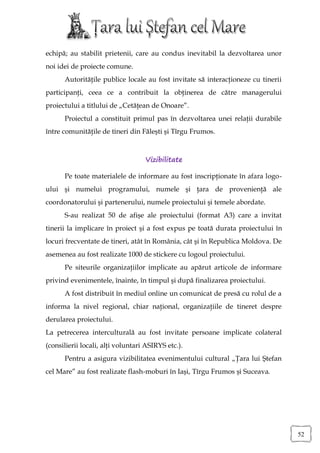 echipă; au stabilit prietenii, care au condus inevitabil la dezvoltarea unor
noi idei de proiecte comune.
      Autorităţile publice locale au fost invitate să interacţioneze cu tinerii
participanţi, ceea ce a contribuit la obţinerea de către managerului
proiectului a titlului de „Cetăţean de Onoare”.
      Proiectul a constituit primul pas în dezvoltarea unei relaţii durabile
între comunităţile de tineri din Făleşti şi Tîrgu Frumos.



                                   Vizibilitate

      Pe toate materialele de informare au fost inscripţionate în afara logo-
ului şi numelui programului, numele şi ţara de provenienţă ale
coordonatorului şi partenerului, numele proiectului şi temele abordate.
      S-au realizat 50 de afişe ale proiectului (format A3) care a invitat
tinerii la implicare în proiect şi a fost expus pe toată durata proiectului în
locuri frecventate de tineri, atât în România, cât şi în Republica Moldova. De
asemenea au fost realizate 1000 de stickere cu logoul proiectului.
      Pe siteurile organizaţiilor implicate au apărut articole de informare
privind evenimentele, înainte, în timpul şi după finalizarea proiectului.
      A fost distribuit în mediul online un comunicat de presă cu rolul de a
informa la nivel regional, chiar naţional, organizaţiile de tineret despre
derularea proiectului.
La petrecerea interculturală au fost invitate persoane implicate colateral
(consilierii locali, alţi voluntari ASIRYS etc.).
      Pentru a asigura vizibilitatea evenimentului cultural „Ţara lui Ştefan
cel Mare” au fost realizate flash-moburi în Iaşi, Tîrgu Frumos şi Suceava.




                                                                                  52
 