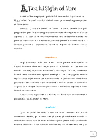 A fost realizată o pagină a proiectului www.stefan.tirgufrumos.ro, cu
blog şi adresă de email specifică, dorindu-se ca pe termen lung acest proiect
să fie continuat.
      Proiectul „Ţara lui Ştefan cel Mare” a adus valoare adăugată
programului prin faptul că organizaţiile de tineret din regiune au aflat de
acţiunea 3.1.a., ceea ce va conduce pe termen lung la creşterea numărul de
proiecte transnaţionale. De asemenea, succesul proiectului a contribuit la o
imagine pozitivă a Programului Tineret în Acţiune în mediul local şi
regional.



                                 Diseminare

      După finalizarea proiectului a fost creată o prezentare fotografică ce
conţine momente cheie din timpul derulării activităţii. Au fost realizate
diferite filmuleţe, ce prezintă flash-mobul, activităţile culturale, petrecerile.
La realizarea filmărilor ne-a sprijinit o echipă a TVR1. Pe paginile web ale
organizaţiilor implicate au fost postate articole de promovare a rezultatelor
proiectului. De asemenea, a fost diseminat în mediul online un comunicat
de presă ce a anunţat finalizarea proiectului şi rezultatele obţinute în urma
implementării acestuia.
      Această carte reprezintă o activitate de diseminare suplimentară a
proiectului Ţara lui Ştefan cel Mare.



                                   Realizări

      „Ţara lui Ştefan cel Mare” a fost un proiect complex, un mix de
evenimente diferite, pe 2 teme: arta şi cutura şi combaterea sărăciei şi
excluziunii sociale, care la prima vedere ar putea părea dificil de îmbinat.
Secretul succesului a fost educaţia nonformală; atât ca atitudine, cât şi ca



                                                                                    53
 