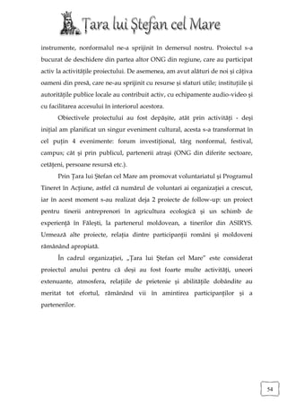 instrumente, nonformalul ne-a sprijinit în demersul nostru. Proiectul s-a
bucurat de deschidere din partea altor ONG din regiune, care au participat
activ la activităţile proiectului. De asemenea, am avut alături de noi şi câţiva
oameni din presă, care ne-au sprijinit cu resurse şi sfaturi utile; instituţiile şi
autorităţile publice locale au contribuit activ, cu echipamente audio-video şi
cu facilitarea accesului în interiorul acestora.
      Obiectivele proiectului au fost depăşite, atât prin activităţi - deşi
iniţial am planificat un singur eveniment cultural, acesta s-a transformat în
cel puţin 4 evenimente: forum investiţional, târg nonformal, festival,
campus; cât şi prin publicul, partenerii atraşi (ONG din diferite sectoare,
cetăţeni, persoane resursă etc.).
      Prin Ţara lui Ştefan cel Mare am promovat voluntariatul şi Programul
Tineret în Acţiune, astfel că numărul de voluntari ai organizaţiei a crescut,
iar în acest moment s-au realizat deja 2 proiecte de follow-up: un proiect
pentru tinerii antreprenori în agricultura ecologică şi un schimb de
experienţă în Făleşti, la partenerul moldovean, a tinerilor din ASIRYS.
Urmează alte proiecte, relaţia dintre participanţii români şi moldoveni
rămânând apropiată.
      În cadrul organizaţiei, „Ţara lui Ştefan cel Mare” este considerat
proiectul anului pentru că deşi au fost foarte multe activităţi, uneori
extenuante, atmosfera, relaţiile de prietenie şi abilităţile dobândite au
meritat tot efortul, rămânând vii în amintirea participanţilor şi a
partenerilor.




                                                                                      54
 