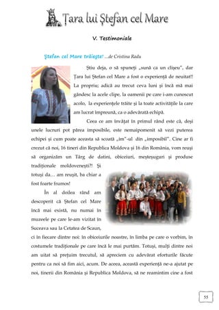 V. Testimoniale


      Ştefan cel Mare trăieşte! ...de Cristina Radu

                            Ştiu deja, o să spuneţi „sună ca un clişeu”, dar
                      Ţara lui Ştefan cel Mare a fost o experienţă de neuitat!!
                      La propriu; adică au trecut ceva luni şi încă mă mai
                      gândesc la acele clipe, la oamenii pe care i-am cunoscut
                      acolo, la experienţele trăite şi la toate activităţile la care
                      am lucrat împreună, ca o adevărată echipă.
                            Ceea ce am învăţat în primul rând este că, deşi
unele lucruri pot părea imposibile, este nemaipomenit să vezi puterea
echipei şi cum poate aceasta să scoată „im”-ul din „imposibil”. Cine ar fi
crezut că noi, 16 tineri din Republica Moldova şi 16 din România, vom reuşi
să organizăm un Târg de datini, obiceiuri, meşteşuguri şi produse
tradiţionale moldoveneşti?! Şi
totuşi da… am reuşit, ba chiar a
fost foarte frumos!
      În al   doilea     rând am
descoperit că Ştefan cel Mare
încă mai există, nu numai în
muzeele pe care le-am vizitat în
Suceava sau la Cetatea de Scaun,
ci în fiecare dintre noi: în obiceiurile noastre, în limba pe care o vorbim, în
costumele tradiţionale pe care încă le mai purtăm. Totuşi, mulţi dintre noi
am uitat să preţuim trecutul, să apreciem cu adevărat eforturile făcute
pentru ca noi să fim aici, acum. De aceea, această experienţă ne-a ajutat pe
noi, tinerii din România şi Republica Moldova, să ne reamintim cine a fost




                                                                                       55
 