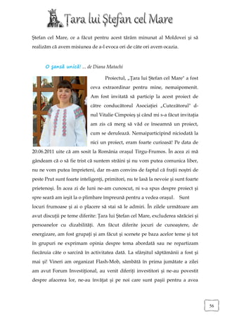 Ştefan cel Mare, ce a făcut pentru acest tărâm minunat al Moldovei şi să
realizăm că avem misiunea de a-l evoca ori de câte ori avem ocazia.



      O şansă unică! ... de Diana Matachi

                                    Proiectul, „Ţara lui Ştefan cel Mare" a fost
                            ceva extraordinar pentru mine, nemaipomenit.
                            Am fost invitată să particip la acest proiect de
                            către conducătorul Asociaţiei „Cutezătorul" d-
                            nul Vitalie Cimpoieş şi când mi s-a făcut invitaţia
                            am zis că merg să văd ce înseamnă un proiect,
                            cum se derulează. Nemaiparticipind niciodată la
                            nici un proiect, eram foarte curioasă! Pe data de
20.06.2011 uite că am sosit la România oraşul Tirgu-Frumos. În acea zi mă
gândeam că o să fie trist că suntem străini şi nu vom putea comunica liber,
nu ne vom putea împrieteni, dar m-am convins de faptul că fraţii noştri de
peste Prut sunt foarte inteligenţi, primitori, nu te lasă la nevoie şi sunt foarte
prietenoşi. În acea zi de luni ne-am cunoscut, ni s-a spus despre proiect şi
spre seară am ieşit la o plimbare împreună pentru a vedea oraşul.       Sunt
locuri frumoase şi ai o placere să stai să le admiri. În zilele următoare am
avut discuţii pe teme diferite: Ţara lui Ştefan cel Mare, excluderea sărăciei şi
persoanelor cu dizabilităţi. Am făcut diferite jocuri de cunoaştere, de
energizare, am fost grupaţi şi am făcut şi scenete pe baza acelor teme şi tot
în grupuri ne exprimam opinia despre tema abordată sau ne repartizam
fiecăruia câte o sarcină în activitatea dată. La sfârşitul săptămânii a fost şi
mai şi! Vineri am organizat Flash-Mob, sâmbătă în prima jumătate a zilei
am avut Forum Investiţional, au venit diferiţi investitori şi ne-au povestit
despre afacerea lor, ne-au învăţat şi pe noi care sunt paşii pentru a avea




                                                                                     56
 