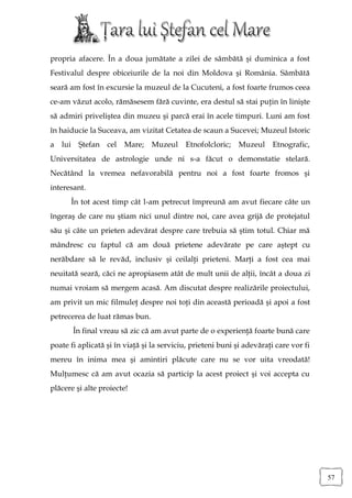 propria afacere. În a doua jumătate a zilei de sâmbătă şi duminica a fost
Festivalul despre obiceiurile de la noi din Moldova şi România. Sâmbătă
seară am fost în excursie la muzeul de la Cucuteni, a fost foarte frumos ceea
ce-am văzut acolo, rămăsesem fără cuvinte, era destul să stai puţin în linişte
să admiri priveliştea din muzeu şi parcă erai în acele timpuri. Luni am fost
în haiducie la Suceava, am vizitat Cetatea de scaun a Sucevei; Muzeul Istoric
a lui     Ştefan cel   Mare;    Muzeul     Etnofolcloric;    Muzeul     Etnografic,
Universitatea de astrologie unde ni s-a făcut o demonstatie stelară.
Necătând la vremea nefavorabilă pentru noi a fost foarte fromos şi
interesant.
        În tot acest timp cât l-am petrecut împreună am avut fiecare câte un
îngeraş de care nu ştiam nici unul dintre noi, care avea grijă de protejatul
său şi câte un prieten adevărat despre care trebuia să ştim totul. Chiar mă
mândresc cu faptul că am două prietene adevărate pe care aştept cu
nerăbdare să le revăd, inclusiv şi ceilalţi prieteni. Marţi a fost cea mai
neuitată seară, căci ne apropiasem atât de mult unii de alţii, încât a doua zi
numai vroiam să mergem acasă. Am discutat despre realizările proiectului,
am privit un mic filmuleţ despre noi toţi din această perioadă şi apoi a fost
petrecerea de luat rămas bun.
        În final vreau să zic că am avut parte de o experienţă foarte bună care
poate fi aplicată şi în viaţă şi la serviciu, prieteni buni şi adevăraţi care vor fi
mereu în inima mea şi amintiri plăcute care nu se vor uita vreodată!
Mulţumesc că am avut ocazia să particip la acest proiect şi voi accepta cu
plăcere şi alte proiecte!




                                                                                       57
 