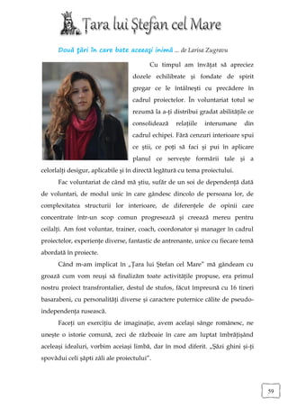 Două ţări în care bate aceeaşi inimă ... de Larisa Zugravu

                                         Cu timpul am învăţat să apreciez
                                   dozele echilibrate şi fondate de spirit
                                   gregar ce le întâlneşti cu precădere în
                                   cadrul proiectelor. În voluntariat totul se
                                   rezumă la a-ţi distribui gradat abilităţile ce
                                   consolidează    relaţiile   interumane    din
                                   cadrul echipei. Fără cenzuri interioare spui
                                   ce ştii, ce poţi să faci şi pui în aplicare
                                   planul ce serveşte formării tale şi a
celorlalţi desigur, aplicabile şi în directă legătură cu tema proiectului.
      Fac voluntariat de când mă ştiu, sufăr de un soi de dependenţă dată
de voluntari, de modul unic în care gândesc dincolo de persoana lor, de
complexitatea structurii lor interioare, de diferenţele de opinii care
concentrate într-un scop comun progresează şi creează mereu pentru
ceilalţi. Am fost voluntar, trainer, coach, coordonator şi manager în cadrul
proiectelor, experienţe diverse, fantastic de antrenante, unice cu fiecare temă
abordată în proiecte.
      Când m-am implicat în „Ţara lui Ştefan cel Mare” mă gândeam cu
groază cum vom reuşi să finalizăm toate activităţile propuse, era primul
nostru proiect transfrontalier, destul de stufos, făcut împreună cu 16 tineri
basarabeni, cu personalităţi diverse şi caractere puternice călite de pseudo-
independenţa rusească.
      Faceţi un exerciţiu de imaginaţie, avem acelaşi sânge românesc, ne
uneşte o istorie comună, zeci de războaie în care am luptat îmbrăţişând
aceleaşi idealuri, vorbim aceiaşi limbă, dar în mod diferit. „Şăzi ghini şi-ţi
spovădui celi şăpti zâli ale proiectului”.




                                                                                    59
 