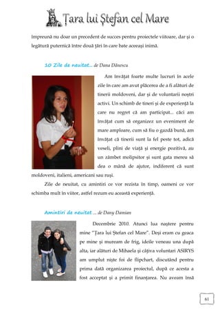 împreună nu doar un precedent de succes pentru proiectele viitoare, dar şi o
legătură puternică între două ţări în care bate aceeaşi inimă.



      10 Zile de neuitat... de Dana Dănescu

                                   Am învăţat foarte multe lucruri în acele
                                zile în care am avut plăcerea de a fi alături de
                                tinerii moldoveni, dar şi de voluntarii noştri
                                activi. Un schimb de tineri şi de experienţă la
                                care nu regret că am participat... căci am
                                învăţat cum să organizez un eveniment de
                                mare amploare, cum să fiu o gazdă bună, am
                                învăţat că tinerii sunt la fel peste tot, adică
                                veseli, plini de viaţă şi energie pozitivă, au
                                un zâmbet molipsitor şi sunt gata mereu să
                                dea o mână de ajutor, indiferent că sunt
moldoveni, italieni, americani sau ruşi.
      Zile de neuitat, cu amintiri ce vor rezista în timp, oameni ce vor
schimba mult în viitor, astfel rezum eu această experienţă.



      Amintiri de neuitat ... de Dany Damian

                             Decembrie 2010. Atunci lua naştere pentru
                       mine “Ţara lui Ştefan cel Mare”. Deşi eram cu geaca
                       pe mine şi muream de frig, ideile veneau una după
                       alta, iar alături de Mihaela şi câţiva voluntari ASIRYS
                       am umplut nişte foi de flipchart, discutând pentru
                       prima dată organizarea proiectul, după ce acesta a
                       fost acceptat şi a primit finanţarea. Nu aveam însă



                                                                                   61
 
