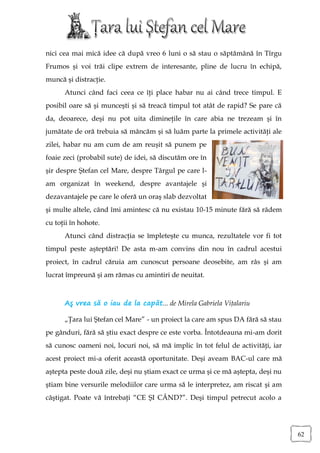 nici cea mai mică idee că după vreo 6 luni o să stau o săptămână în Tîrgu
Frumos şi voi trăi clipe extrem de interesante, pline de lucru în echipă,
muncă şi distracţie.
      Atunci când faci ceea ce îţi place habar nu ai când trece timpul. E
posibil oare să şi munceşti şi să treacă timpul tot atât de rapid? Se pare că
da, deoarece, deşi nu pot uita dimineţile în care abia ne trezeam şi în
jumătate de oră trebuia să mâncăm şi să luăm parte la primele activităţi ale
zilei, habar nu am cum de am reuşit să punem pe
foaie zeci (probabil sute) de idei, să discutăm ore în
şir despre Ştefan cel Mare, despre Târgul pe care l-
am organizat în weekend, despre avantajele şi
dezavantajele pe care le oferă un oraş slab dezvoltat
şi multe altele, când îmi amintesc că nu existau 10-15 minute fără să râdem
cu toţii în hohote.
      Atunci când distracţia se împleteşte cu munca, rezultatele vor fi tot
timpul peste aşteptări! De asta m-am convins din nou în cadrul acestui
proiect, în cadrul căruia am cunoscut persoane deosebite, am râs şi am
lucrat împreună şi am rămas cu amintiri de neuitat.



      Aş vrea să o iau de la capăt... de Mirela Gabriela Viţalariu

      „Ţara lui Ştefan cel Mare” - un proiect la care am spus DA fără să stau
pe gânduri, fără să ştiu exact despre ce este vorba. Întotdeauna mi-am dorit
să cunosc oameni noi, locuri noi, să mă implic în tot felul de activităţi, iar
acest proiect mi-a oferit această oportunitate. Deşi aveam BAC-ul care mă
aştepta peste două zile, deşi nu ştiam exact ce urma şi ce mă aştepta, deşi nu
ştiam bine versurile melodiilor care urma să le interpretez, am riscat şi am
câştigat. Poate vă întrebaţi “CE ŞI CÂND?”. Deşi timpul petrecut acolo a




                                                                                 62
 