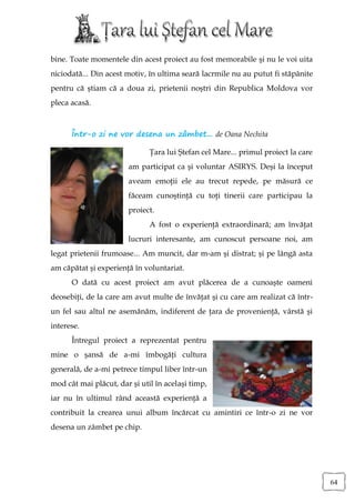 bine. Toate momentele din acest proiect au fost memorabile şi nu le voi uita
niciodată... Din acest motiv, în ultima seară lacrmile nu au putut fi stăpânite
pentru că ştiam că a doua zi, prietenii noştri din Republica Moldova vor
pleca acasă.



      Într-o zi ne vor desena un zâmbet... de Oana Nechita

                              Ţara lui Ştefan cel Mare... primul proiect la care
                       am participat ca şi voluntar ASIRYS. Deşi la început
                       aveam emoţii ele au trecut repede, pe măsură ce
                       făceam cunoştinţă cu toţi tinerii care participau la
                       proiect.
                              A fost o experienţă extraordinară; am învăţat
                       lucruri interesante, am cunoscut persoane noi, am
legat prietenii frumoase... Am muncit, dar m-am şi distrat; şi pe lângă asta
am căpătat şi experienţă în voluntariat.
      O dată cu acest proiect am avut plăcerea de a cunoaşte oameni
deosebiţi, de la care am avut multe de învăţat şi cu care am realizat că într-
un fel sau altul ne asemănăm, indiferent de ţara de provenienţă, vârstă şi
interese.
      Întregul proiect a reprezentat pentru
mine o şansă de a-mi îmbogăţi cultura
generală, de a-mi petrece timpul liber într-un
mod cât mai plăcut, dar şi util în acelaşi timp,
iar nu în ultimul rând această experienţă a
contribuit la crearea unui album încărcat cu amintiri ce într-o zi ne vor
desena un zâmbet pe chip.




                                                                                   64
 