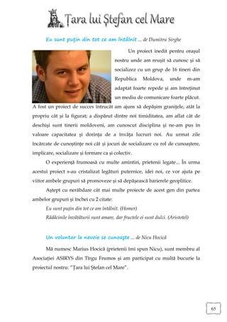 Eu sunt puțin din tot ce am întâlnit ... de Dumitru Sirghe

                                                Un proiect inedit pentru oraşul
                                         nostru unde am reuşit să cunosc şi să
                                         socializez cu un grup de 16 tineri din
                                         Republica      Moldova,      unde     m-am
                                         adaptat foarte repede şi am întreţinut
                                         un mediu de comunicare foarte plăcut.
A fost un proiect de succes întrucât am ajuns să depăşim graniţele, atât la
propriu cât şi la figurat; a dispărut dintre noi timiditatea, am aflat cât de
deschişi sunt tinerii moldoveni, am cunoscut disciplina şi ne-am pus în
valoare capacitatea şi dorinţa de a învăţa lucruri noi. Au urmat zile
încărcate de cunoştinţe noi cât și jocuri de socializare cu rol de cunoaștere,
implicare, socializare și formare ca și colectiv.
      O experiență frumoasă cu multe amintiri, prietenii legate... În urma
acestui proiect s-au cristalizat legături puternice, idei noi, ce vor ajuta pe
viitor ambele grupuri să promoveze şi să depăşească barierele geoplitice.
      Aştept cu nerăbdare cât mai multe proiecte de acest gen din partea
ambelor grupuri şi închei cu 2 citate:
      Eu sunt puțin din tot ce am întâlnit. (Homer)
      Rădăcinile învăţăturii sunt amare, dar fructele ei sunt dulci. (Aristotel)



      Un voluntar la nevoie se cunoaşte ... de Nicu Hocică

      Mă numesc Marius Hocică (prietenii îmi spun Nicu), sunt membru al
Asociaţiei ASIRYS din Tîrgu Frumos şi am participat cu multă bucurie la
proiectul nostru: “Ţara lui Ştefan cel Mare”.




                                                                                      65
 