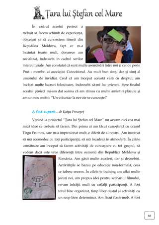 În    cadrul   acestui     proiect   a
trebuit să facem schimb de experienţă,
obiceiuri şi să cunoaştem tinerii din
Republica    Moldova,     fapt     ce   m-a
încântat foarte mult, deoarece am
socializat, îndeosebi în cadrul serilor
interculturale. Am constatat că sunt multe asemănări între noi şi cei de peste
Prut - membri ai asociaţiei Cutezătorul. Au mult bun simţ, dar şi simţ al
umorului de invidiat. Cred că am început această vară cu dreptul, am
învăţat multe lucruri folositoare, îndeosebi să-mi fac prieteni. Spre finalul
acestui proiect mi-am dat seama că am rămas cu multe amintiri plăcute şi
am un nou motto: “Un voluntar la nevoie se cunoaşte!”



      A fost superb... de Katya Procopeţ

      Venind la proiectul “Ţara lui Ştefan cel Mare” nu aveam nici cea mai
mică idee ce trebuia să facem. Din prima zi am făcut cunoştinţă cu oraşul
Tîrgu Frumos, care m-a impresionat mult, e diferit de al nostru. Am încercat
să mă acomodez cu toţi participanţii, să mă încadrez în atmosferă. În zilele
următoare am început să facem activităţi de cunoaştere cu tot grupul, să
vedem dacă este vreo diferenţă între oamenii din Republica Moldova şi
                        România. Am găsit multe asocieri, dar şi deosebiri.
                        Activităţile se bazau pe educaţie non-formală, ceea
                        ce iubesc enorm. În zilele te training am aflat multe
                        jocuri noi, am propus idei pentru scenariul filmului,
                        ne-am înfrăţit mult cu ceilalţi participanţi. A fost
                        totul bine organizat, timp liber destul şi activităţi cu
                        un scop bine determinat. Am făcut flash-mob. A fost




                                                                                   66
 