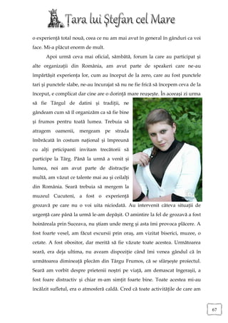 o experienţă total nouă, ceea ce nu am mai avut în general în gânduri ca voi
face. Mi-a plăcut enorm de mult.
      Apoi urmă ceva mai oficial, sâmbătă, forum la care au participat şi
alte organizaţii din România, am avut parte de speakeri care ne-au
împărtăşit experienţa lor, cum au început de la zero, care au fost punctele
tari şi punctele slabe, ne-au încurajat să nu ne fie frică să începem ceva de la
început, e complicat dar cine are o dorinţă mare reuşeşte. În aceeaşi zi urma
să fie Târgul de datini şi tradiţii, ne
gândeam cum să îl organizăm ca să fie bine
şi frumos pentru toată lumea. Trebuia să
atragem oamenii, mergeam pe strada
îmbrăcată în costum naţional şi împreună
cu alţi prticipanti invitam trecătorii să
participe la Târg. Până la urmă a venit şi
lumea, noi am avut parte de distracţie
multă, am văzut ce talente mai au şi ceilalţi
din România. Seară trebuia să mergem la
muzeul Cucuteni, a fost o experienţă
grozavă pe care nu o voi uita niciodată. Au intervenit câteva situaţii de
urgenţă care până la urmă le-am depăşit. O amintire la fel de grozavă a fost
hoinăreala prin Suceava, nu ştiam unde merg şi asta îmi provoca plăcere. A
fost foarte vesel, am făcut excursii prin oraş, am vizitat biserici, muzee, o
cetate. A fost obositor, dar merită să fie văzute toate acestea. Următoarea
seară, era deja ultima, nu aveam dispoziţie când îmi venea gândul că în
următoarea dimineaţă plecăm din Târgu Frumos, că se sfârşeşte proiectul.
Seară am vorbit despre prietenii noştri pe viaţă, am demascat îngeraşii, a
fost foare distractiv şi chiar m-am simţit foarte bine. Toate acestea mi-au
încălzit sufletul, era o atmosferă caldă. Cred că toate activităţile de care am



                                                                                   67
 