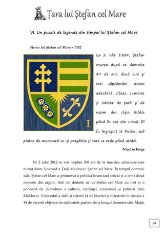 VI. Un puzzle de legende din timpul lui Ştefan cel Mare


    Stema lui Ştefan cel Mare – 1502

                                                La 2 iulie 1504, Ştefan

                                                murea după ce domnise

                                                47 de ani, două luni şi

                                                trei    săptămâni,       domn

                                                adevărat, viteaz, cuminte

                                                şi iubitor de ţară şi de

                                                neam     din    clipa    întâia

                                                până în cea din urmă. El

                                                fu îngropat la Putna, sub

piatra de marmură ce-şi pregătise şi care se vede până astăzi.

                                                                 Nicolae Iorga


      Pe 2 iulie 2012 se vor împlini 508 ani de la moartea celui care este
numit Mare Voievod a Ţării Moldovei: Ştefan cel Mare. În timpul domniei
sale, Ştefan cel Mare a promovat o politică financiară strictă şi a emis două
monede din argint. Anii de domnie ai lui Ştefan cel Mare au fost şi o
perioadă de dezvoltare a culturii, credinţei, economiei şi politicii Ţării
Moldovei. Voievodul a zidit şi ctitorit 44 de biserici şi mănăstiri în cinstea a
44 de victorii obţinute în războaiele purtate de-a lungul domniei sale. Marţi,




                                                                                   69
 