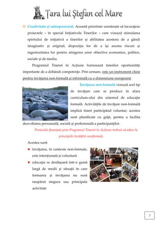  Creativitate şi antreprenoriat. Această prioritate urmăreşte să încurajeze
   proiectele – în special Iniţiativele Tinerilor – care vizează stimularea
   spiritului de iniţiativă a tinerilor şi abilitatea acestora de a gândi
   imaginativ şi original, dispoziţia lor de a îşi asuma riscuri şi
   ingeniozitatea lor pentru atingerea unor obiective economice, politice,
   sociale şi de mediu.
      Programul Tineret în Acţiune furnizează tinerilor oportunităţi
importante de a dobândi competenţe. Prin urmare, este un instrument cheie
pentru învăţarea non-formală şi informală cu o dimensiune europeană.
                                         Învăţarea non-formală vizează acel tip
                                  de învăţare care se produce în afara
                                  curriculum-ului din sistemul de educaţie
                                  formală. Activităţile de învăţare non-formală
                                  implică tineri participând voluntar; acestea
                                  sunt planificate cu grijă, pentru a facilita
dezvoltarea persoanală, socială şi profesională a participanţilor.
        Proiectele finanţate prin Programul Tineret în Acţiune trebuie să adere la
                          principiile învăţării nonformale.
   Acestea sunt:
    învăţarea, în contexte non-formale,
      este intenţionată şi voluntară
    educaţia se desfăşoară într-o gamă
      largă de medii şi situaţii în care
      formarea şi învăţarea nu sunt
      neapărat singura sau principala
      activitate




                                                                                     7
 