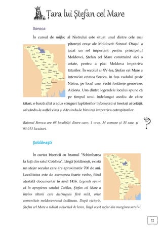 Soroca

      În cursul de mijloc al Nistrului este situat unul dintre cele mai
                                pitorești orașe ale Moldovei: Soroca! Orașul a
                                jucat un rol important pentru principatul
                                Moldovei, Ștefan cel Mare construind aici o
                                cetate, pentru a păzi Moldova împotriva
                                tătarilor. În secolul al XV-lea, Ştefan cel Mare a
                                întemeiat cetatea Soroca, în fața vadului peste
                                Nistru, pe locul unei vechi fortărețe genoveze,
                                Alciona. Una dintre legendele locului spune că
                                pe timpul unui îndelungat asediu de către
tătari, o barză albă a adus struguri luptătorilor înfometați și însetați ai cetății,
salvându-le astfel viața și dăruindu-le biruința împotriva cotropitorilor.


Raionul Soroca are 68 localități dintre care: 1 oraș, 34 comune și 33 sate, şi
95.015 locuitori.


      Șoldănești


      În curtea bisericii cu hramul “Schimbarea
la faţă din satul Cobâlea”, lângă Şoldăneşti, există
un stejar secular care are aproximativ 700 de ani.
Localitatea este de asemenea foarte veche, fiind
atestată documentar în anul 1456. Legenda spune
că în apropierea satului Cobîlea, Ştefan cel Mare a
învins tătarii care distrugeau fără milă, orice
comunitate moldovenească întâlneau. După victorie,
Ştefan cel Mare a ridicat o biserică de lemn, lîngă acest stejar din marginea satului.


                                                                                         72
 