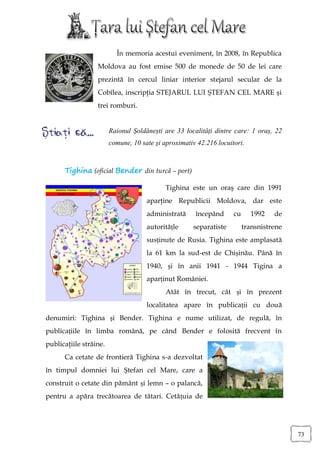 În memoria acestui eveniment, în 2008, în Republica
                  Moldova au fost emise 500 de monede de 50 de lei care
                  prezintă în cercul liniar interior stejarul secular de la
                  Cobîlea, inscripţia STEJARUL LUI ŞTEFAN CEL MARE şi
                  trei romburi.


                        Raionul Șoldănești are 33 localități dintre care: 1 oraș, 22
                        comune, 10 sate şi aproximativ 42.216 locuitori.



      Tighina (oficial Bender din turcă – port)

                                            Tighina este un oraş care din 1991
                                     aparţine Republicii Moldova, dar este
                                     administrată     începând      cu     1992    de
                                     autoritățle     separatiste         transnistrene
                                     susținute de Rusia. Tighina este amplasată
                                     la 61 km la sud-est de Chișinău. Până în
                                     1940, și în anii 1941 - 1944 Tigina a
                                     aparținut României.
                                            Atât în trecut, cât și în prezent
                                     localitatea apare în publicații cu două
denumiri: Tighina și Bender. Tighina e nume utilizat, de regulă, în
publicațiile în limba română, pe când Bender e folosită frecvent în
publicaţiile străine.
      Ca cetate de frontieră Tighina s-a dezvoltat
în timpul domniei lui Ștefan cel Mare, care a
construit o cetate din pământ și lemn – o palancă,
pentru a apăra trecătoarea de tătari. Cetățuia de




                                                                                         73
 