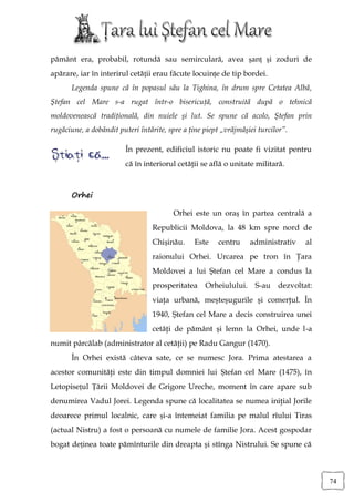 pământ era, probabil, rotundă sau semirculară, avea șanț și zoduri de
apărare, iar în interirul cetății erau făcute locuințe de tip bordei.
       Legenda spune că în popasul său la Tighina, în drum spre Cetatea Albă,
Ştefan cel Mare s-a rugat într-o bisericuţă, construită după o tehnică
moldovenească tradiţională, din nuiele şi lut. Se spune că acolo, Ştefan prin
rugăciune, a dobândit puteri întărite, spre a ţine piept „vrăjmăşiei turcilor”.

                         În prezent, edificiul istoric nu poate fi vizitat pentru
                         că în interiorul cetăţii se află o unitate militară.



       Orhei

                                        Orhei este un oraș în partea centrală a
                                 Republicii Moldova, la 48 km spre nord de
                                 Chișinău.     Este    centru     administrativ   al
                                 raionului Orhei. Urcarea pe tron în Ţara
                                 Moldovei a lui Ştefan cel Mare a condus la
                                 prosperitatea     Orheiulului. S-au dezvoltat:
                                 viaţa urbană, meşteşugurile şi comerţul. În
                                 1940, Ştefan cel Mare a decis construirea unei
                                 cetăţi de pământ şi lemn la Orhei, unde l-a
numit pârcălab (administrator al cetăţii) pe Radu Gangur (1470).
       În Orhei există câteva sate, ce se numesc Jora. Prima atestarea a
acestor comunităţi este din timpul domniei lui Ștefan cel Mare (1475), în
Letopisețul Țării Moldovei de Grigore Ureche, moment în care apare sub
denumirea Vadul Jorei. Legenda spune că localitatea se numea iniţial Jorile
deoarece primul localnic, care și-a întemeiat familia pe malul rîului Tiras
(actual Nistru) a fost o persoană cu numele de familie Jora. Acest gospodar
bogat deținea toate pămînturile din dreapta şi stînga Nistrului. Se spune că



                                                                                       74
 