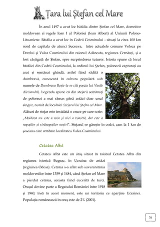 În anul 1497 a avut loc bătălia dintre Ștefan cel Mare, domnitor
moldovean și regele Ioan I al Poloniei (Ioan Albert) al Uniunii Polono-
Lituaniene. Bătălia a avut loc în Codrii Cosminului - situați la circa 100 km
nord de capitala de atunci Suceava,         între actualele comune Voloca pe
Derelui și Valea Cosminului din raionul Adâncata, regiunea Cernăuți, și a
fost câștigată de Ștefan, spre surprinderea tuturor. Istoria spune că locul
bătăliei din Codrii Cosminului, la ordinul lui Ștefan, polonezii capturați au
arat și semănat ghindă, astfel fiind sădită o
dumbravă, cunoscută în cultura populară sub
numele de Dumbrava Roșie (a se citi poezia lui Vasile
Alecsandri). Legenda spune că din stejarii semănați
de polonezi a mai rămas până astăzi doar unul
singur, numit de localnici Stejarul lui Ștefan cel Mare.
Alături de stejar este instalată o cruce pe care scrie:
„Moldova nu este a mea și nici a voastră, dar este a
nepoților și strănepoților noștri”. Stejarul se găsește în codri, cam la 1 km de
șoseaua care străbate localitatea Valea Cosminului.



           Cetatea Albă

           Cetatea Albă este un oraş situat în raionul Cetatea Albă din
regiunea istorică Bugeac, în Ucraina de astăzi
(regiunea Odesa). Cetatea s-a aflat sub suveranitatea
moldovenilor între 1359 și 1484, când Ştefan cel Mare
a pierdut cetatea, aceasta fiind cucerită de turci.
Oraşul devine parte a Regatului României între 1918
și 1940, însă în acest moment, este un teritoriu ce aparţine Ucrainei.
Populaţia românească în oraş este de 2% (2001).




                                                                                   76
 