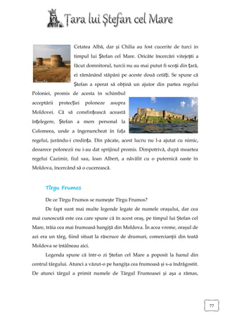 Cetatea Albă, dar şi Chilia au fost cucerite de turci in
                    timpul lui Ștefan cel Mare. Oricâte încercări vitejești a
                    făcut domnitorul, turcii nu au mai putut fi scoși din țară,
                    ei rămânând stăpâni pe aceste două cetăți. Se spune că
                    Ștefan a sperat să obţină un ajutor din partea regelui
Poloniei, promis de acesta în schimbul
acceptării   protecției   poloneze   asupra
Moldovei. Că să consfințească această
înțelegere, Ștefan a mers personal la
Colomeea, unde a îngenuncheat în fața
regelui, jurându-i credința. Din păcate, acest lucru nu l-a ajutat cu nimic,
deoarece polonezii nu i-au dat sprijinul promis. Dimpotrivă, după moartea
regelui Cazimir, fiul sau, Ioan Albert, a năvălit cu o puternică oaste în
Moldova, încercând să o cucerească.



      Tîrgu Frumos

      De ce Tîrgu Frumos se numeşte Tîrgu Frumos?
      De fapt sunt mai multe legende legate de numele oraşului, dar cea
mai cunoscută este cea care spune că în acest oraş, pe timpul lui Ştefan cel
Mare, trăia cea mai frumoasă hangiţă din Moldova. În acea vreme, oraşul de
azi era un târg, fiind situat la răscruce de drumuri, comercianţii din toată
Moldova se întâlneau aici.
      Legenda spune că într-o zi Ştefan cel Mare a poposit la hanul din
centrul târgului. Atunci a văzut-o pe hangiţa cea frumoasă şi s-a îndrăgostit.
De atunci târgul a primit numele de Târgul Frumoasei şi aşa a rămas,




                                                                                  77
 