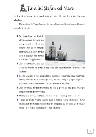 pentru că se spune că în acest oraş se nasc cele mai frumoase fete din
Moldova.
      Denumirea de Tîrgu Frumos îşi mai găseşte explicaţia în următoarele
legende şi păreri:


    Se povesteşte că, înainte
      de înfiinţarea târgului nu
      era pe acest loc decât un
      singur han cu o hangiţă
      frumoasă. De aceea târgul
      ce s-a înfiinţat mai târziu
      s-a numit “târg frumos”.
    Aici se întâlnea Ştefan cel
      Mare cu mama lui Petru Rareş, care era negustoreasă frumoasă din
      Hârlău;
    Moşia târgului a fost propietatea Domniţei Ruxandra, fiica lui Petru
      Rareş, care era de o frumuseţe rară, de unde moşiei şi apoi târgului i
      s-a spus “Moşia Frumoasei”, apoi “ Târgul frumoasei ” ;
    Aici se ţineau târguri frumoase de vite şi porci, ce atrăgeau chiar pe
      negustorii din ţările vecine;
    Pe locurile acestea se făceau cei mai frumoşi harbuji din Moldova;
    Târgul cu multă vreme înainte avea o poziţie foarte frumoasă – fiind
      înconjurat de păduri mari şi dealuri acoperite cu tot soiul de flori, de
      unde i-a şi rămas numele de “Tîrgu Frumos”.




                                                                                 78
 