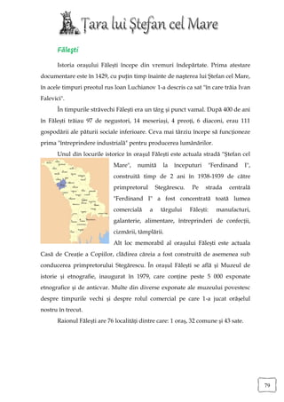 Făleşti

       Istoria orașului Fălești începe din vremuri îndepărtate. Prima atestare
documentare este în 1429, cu puţin timp înainte de naşterea lui Ştefan cel Mare,
în acele timpuri preotul rus loan Luchianov 1-a descris ca sat "în care trăia Ivan
Falevici".
       În timpurile străvechi Fălești era un târg și punct vamal. După 400 de ani
în Fălești trăiau 97 de negustori, 14 meseriași, 4 preoți, 6 diaconi, erau 111
gospodării ale păturii sociale inferioare. Ceva mai târziu începe să funcționeze
prima "întreprindere industrială" pentru producerea lumânărilor.
       Unul din locurile istorice în orașul Fălești este actuala stradă "Ștefan cel
                             Mare",    numită     la   începuturi    "Ferdinand       I",
                             construită timp de 2 ani în 1938-1939 de către
                             primpretorul       Stegărescu.    Pe   strada   centrală
                             "Ferdinand I" a fost concentrată toată lumea
                             comercială     a     târgului    Fălești:   manufacturi,
                             galanterie, alimentare, întreprinderi de confecții,
                             cizmării, tâmplării.
                             Alt loc memorabil al orașului Fălești este actuala
Casă de Creație a Copiilor, clădirea căreia a fost construită de asemenea sub
conducerea primpretorului Stegărescu. În orașul Fălești se află și Muzeul de
istorie și etnografie, inaugurat în 1979, care conține peste 5 000 exponate
etnografice și de anticvar. Multe din diverse exponate ale muzeului povestesc
despre timpurile vechi și despre rolul comercial pe care 1-a jucat orășelul
nostru în trecut.
       Raionul Fălești are 76 localități dintre care: 1 oraș, 32 comune și 43 sate.




                                                                                            79
 