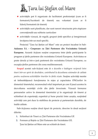  activităţile pot fi organizate de facilitatori profesionişti (cum ar fi
       formatorii/lucrătorii     de     tineret)   sau   voluntari    (cum     ar   fi
       liderii/formatorii de tineret)
    activităţile sunt planificate, dar sunt rareori structurate prin etapizare
       convenţională sau subiecte curriculare
    activităţile vizează, de regulă, grupuri ţintă specifice şi înregistrează
       învăţarea într-un mod specific.
       Proiectul “Ţara lui Ştefan cel Mare” este un proiect încadrat în Sub-
Acţiunea 3.1. - Cooperare cu Ţări Partenere din Vecinătatea Uniunii
Europene. Această Acţiune susţine cooperarea între ţările participante la
program şi ţările partenere din vecinătatea Uniunii Europene. Activitatea se
poate derula şi într-o ţară parteneră din vecinătatea Uniunii Europene, cu
excepţia ţărilor partenere din zona mediteraneeană.
   Scopul acestei sub-Acţiuni este de a dezvolta o înţelegere reciprocă între
tineri într-un spirit de deschidere, contribuind la dezvoltarea sistemelor de calitate
pentru susţinerea activităţilor tinerilor în ţările vizate. Susţine activităţi menite
să îmbunătăţească funcţionarea în reţea şi capacitatea ONGurilor în
domeniul tineretului, recunoscând rolul important pe care îl joacă acestea în
dezvoltarea societăţii civile din ţările învecinate. Vizează formarea
persoanelor active în domeniul tineretului şi în organizaţii de tineret şi
schimburi de experienţă, expertiză şi bune practici între aceştia, susţinând
activităţi care pot duce la stabilirea de proiecte şi parteneriate durabile, de
înaltă calitate.
   Sub-Acţiunea susţine două tipuri de proiecte, descrise în două secţiuni
diferite:
  1.   Schimburi de Tineri cu Ţări Partenere din Vecinătatea UE
  2.   Formare şi Reţele cu Ţări Partenere din Vecinătatea UE.
       Ţara lui Ştefan cel Mare este un schimb de tineri.



                                                                                         8
 