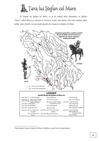 În timpul lui Ştefan cel Mare, ca şi în timpul altor domnitori, se dădeau
“danii”, adică daruri ce constau în terenuri, moşii, sate oferite celor care realizau fapte
nobile. Iată o hartă2 care prezintă daniile din timpul lui Ştefan cel Mare.




2
    Harta daniilor făcute de Ştefan cel Mare al Moldovei, autor Doctor Sergiu Bacalov.



                                                                                              80
 