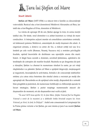 Scurt istoric

      Ştefan cel Mare (1457-1504) s-a născut într-o familie cu descendenţă
voievodală. Bunicul său a fost domnitorul Moldovei Alexandru cel Bun, iar
tatăl său a fost Bogdan al II-lea, domnitor al Moldovei.
      La vârsta de aproape 20 de ani, Ştefan ajunge la tron, în urma morţii
tatălui său. De tânăr, noul domnitor s-a arătat înzestrat cu virtuţi de mare
conducător. A întreprins acţiuni menite să consolideze autoritatea centrală,
să întărească puterea Moldovei, ameninţată de mulţi duşmani din afară. A
organizat armata, a dotat-o cu arme de foc, a ridicat cetăţi noi sau le-a
înstărit pe cele vechi (Roman, Neamţ, Suceava etc) a restrâns privilegiile
feudale, oprind încercările de dezbinare sau opoziţiile unora din marii
boieri. A lărgit baza socială a domniei, ocrotind ţărănimea, apărând-o de
tendinţele de cotropire ale marilor feudali. Bazându-se pe dragostea de ţară
a răzeşilor, Ştefan i-a chemat în numeroase rânduri la oaste, pe cei viteji
răsplatindu-i cu pământ. Ştefan cel Mare a sprijinit târgoveţii, meşteşugarii
şi negustorii, încurajându-le activitatea, ferindu-i de concurenţă mărfurilor
străine; şi-a atras mica boierime din rândul căreia a recrutat pe mulţi din
apropiaţii săi. Bucurându-se de sprijinul celor mulţi, dispunând de o armată
bine pregătită şi puternică, de numeroase fortificaţii cu chibzuinţă aşezate în
locuri strategice, Ştefan a putut respinge numeroasele atacuri ale
duşmanilor de moment, ori ale duşmanilor mai vechi ai ţării.
      “În anul 1475 luna aprilie 12, în Joia Mare, Ştefan Voievod fiul lui Bogdan
Voievod a venit de la munteni şi a dobândit întâia biruinţă asupra lui Aron
Voievod, pe Siret, la ţină, la Doljeşti”. Astfel este consemnată în Letopiseţul de
la Putna prima victorie a lui Ştefan, pe care istoria şi ţara l-au numit Ştefan
cel Mare.




                                                                                     81
 