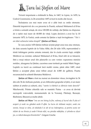 Victorii importante a dobândit la Baia, în 1467, la Lipnic, în 1470, la
Codrul Cosminului, la 26 octombrie 1497 şi încă în multe alte locuri.
      Încleştarea cea mai mare avea să o aibă însă cu ostile otomane.
Datorită împotrivirii de a se prezenta la Poartă, sultanul Mohamed al II-lea
a trimis o armată uriaşă, de circa 120.000 de soldaţi, dar Ştefan nu dispunea
de o oştire mai mare de 40.000 de viteji. Lupta decisivă a avut loc la 10
ianuarie 1475, la Vaslui, unde armata lui Ştefan a ieşit învingătoare: “Noi i-
am tăiat sultanului mâna dreaptă” (Ştefan cel Mare).
      În vara anului 1476 Ştefan trebuie să ţină piept unui nou atac otoman,
de data aceasta luptele de la Valea Albă, din 26 iulie 1476, reprezentând o
tristă înfrângere pentru armata romană, dar în ciuda acestui fapt, cetăţile
Moldovei au rezistat, sultanul Mohamed al II-lea, fiind silit să se întoarcă,
fără a reuşi măcar unul din planurile cu care venise: supunerea statului
moldav, alungarea lui Ştefan, cucerirea unor teritorii pe malul Mării Negre.
Luptele cu turcii au continuat încă multă vreme, până către 1487, când
Ştefan a acceptat plata unui tribut anual de 4.000 de galbeni, Poarta
recunoscând în schimb libertatea Moldovei.
      Ştefan cel Mare a fost nu numai un domnitor viteaz, învingător în 34
din cele 36 de războaie purtate, şi un chibzuitor gospodar al ţării, ci un mare
iubitor al artelor şi culturii, căci, “soarta i-a hărăzit cu dărnicie toate darurile”
Miechowski. Printre ctitoriile sale se numără: Putna - ce avea să devină
necropolă voievodală, monumentele de la Voroneţ, Pătrăuţi, Borzeşti,
Războieni, Răuseni şi multe altele.
      Ştefan cel Mare “era un om întreg la fire, neleneş şi lucrul său îl ştia a-l
acoperi şi unde nu gândeai acolo îl aflai. La lucru de războaie meşter, unde era
nevoie, însuşi se vâra, că văzându-l ai săi să nu înderapteze, şi pentru aceia rar
război de nu biruia şi unde-l biruia alţii, nu pierdea nădejdea, ci ştiindu-se căzut
jos, se ridică deasupra biruitorilor”. Grigore Ureche



                                                                                        82
 