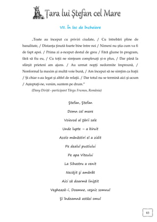 VII. În loc de încheiere


      „Toate au început cu priviri ciudate, / Cu întrebări pline de
banalitate, / Distanţa ţinută foarte bine între noi / Nimeni nu ştia cum va fi
de fapt apoi. / Prima zi a-nceput destul de greu / Fără glume în program,
fără să fiu eu, / Cu toţii ne simţeam complexaţi şi-n plus, / Dar până la
sfârşit prieteni am ajuns. / Au urmat nopţi nedormite împreună, /
Nonformal la maxim şi multă voie bună, / Am început să ne simţim ca fraţii
/ Şi chiar s-au legat şi altfel de relaţii. / Dar totul nu se termină aici şi-acum
/ Aşteptaţi-ne, venim, suntem pe drum.“
      (Dany Diriţă - participant Târgu Frumos, România)


                                Ştefan, Ştefan

                               Domn cel mare

                             Voievod al ţării sale

                            Unde lupte – a biruit

                          Acolo mănăstiri el a zidit

                              Pe dealul pustiului

                                Pe apa Viteului

                             La Sihastru a venit

                              Necăjit şi amărât

                           Aici să doarmă liniştit

                   Veghează-i, Doamne, veşnic somnul

                          Şi îndeamnă astăzi omul



                                                                                     83
 