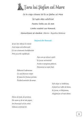 Ca în viaţa viitoare Să fie ca Ştefan cel Mare

                              Să lupte dârz neînfricat

                              Pantru limba cea de stat

                             Limba noastră cea Romană,

            Nemuritoare să rămână. (Martin – Republica Moldova)



                                Stejarul din Borzeşti
Şi azi îmi stăruie în minte
Acel stejar de la Borzeşti
Ce ne-a transmis învăţăminte
Prin jocurile copilăreşti.
                                     Aşa cum pe atunci copiii
                                     Se jucau nevinovaţi
                                     Acolo-n marginea pădurii,
                                     Devenind ca nişte fraţi.
       Pădurea îi ademenea
       Cu acel frunzos stejar
       Şi joaca lor frumos pornea,
       Pictând amintiri de-amar.
                                                           Sub stejar se întâlneau,
                                                           Având la ei săbii de lemn,
                                                           Se jucau, se hârjoneau,
                                                           Alegând pe cel mai demn.
Demn de ţară, de prieteni,
De neam şi de-al său popor,
Iar frunzişul cel de cetini
Glăsuia sentinţa lor.


                                                                                        84
 