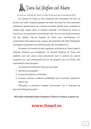 Ce este un Schimb de Tineri cu Ţări Partenere din Vecinătatea UE?
      Un Schimb de Tineri cu Ţări Partenere din Vecinătatea UE este un
proiect care aduce împreună grupuri de tineri din două sau mai multe ţări,
oferindu-le oportunitatea de a discuta şi dezbate diferite teme, învăţând, în
acelaşi timp, despre ţările şi culturile celorlalţi. Un Schimb de Tineri se
bazează pe un parteneriat transnaţional între doi sau mai mulţi promotori
din ţări diferite. Într-un Schimb de Tineri prin sub-Acţiunea 3.1,
parteneriatul transnaţional este compus din promotori din Ţări Participante
în Program şi promotori din Ţări Partenere din Vecinătatea UE.
      În funcţie de numărul de ţări implicate, un Schimb de Tineri poate fi
bilateral, trilateral sau multilateral. Un Schimb Bilateral de Tineri este
justificat mai ales atunci când promotorii sunt la primul lor proiect
european sau când participanţii provin din grupuri mici sau locale, fără
experienţă la nivel european.
      Un proiect de Schimb de Tineri are trei etape:
   1. planificare şi pregătire
   2. punerea în aplicare a Activităţii
   3. evaluare (inclusiv studierea posibilităţii unei eventuale continuări/
      follow-up).
      Principiile şi practicile învăţării non-formale vor fi reflectate pe
parcursul întregului proiect.


 Mai multe informaţii despre Programul Tineret in Acţiune se găsesc pe:



                      www.tinact.ro


                                                                                9
 