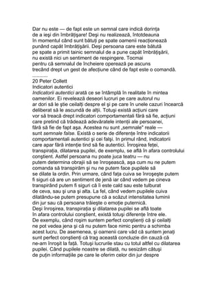 Dar nu este — de fapt este un semnal care indică dorinţa
de a ieşi din îmbrăţişare! Deşi nu realizează, întotdeauna
în momentul când sunt bătuţi pe spate oamenii reacţionează
punând capăt îmbrăţişării. Deşi persoana care este bătută
pe spate a primit tainic semnalul de a pune capăt îmbrăţişării,
nu există nici un sentiment de respingere. Tocmai
pentru că semnalul de încheiere operează pe ascuns
trecând drept un gest de afecţiune când de fapt este o comandă.
...........
20 Peter Collett
Indicatori autentici
Indicatorii autentici arată ce se întâmplă în realitate în mintea
oamenilor. Ei revelează deseori lucruri pe care autorul nu
ar dori să le ştie ceilalţi despre el şi pe care în unele cazuri încearcă
deliberat să le ascundă de alţii. Totuşi există acţiuni care
vor să treacă drept indicatori comportamentali fără să fie, acţiuni
care pretind că trădează adevăratele intenţii ale persoanei,
fără să fie de fapt aşa. Acestea nu sunt „semnale" reale —
sunt semnale false. Există o serie de diferenţe între indicatorii
comportamentali autentici şi cei falşi. In primul rând, indicatorii
care apar fără intenţie tind să fie autentici. Înroşirea feţei,
transpiraţia, dilatarea pupilei, de exemplu, se află în afara controlului
conştient. Astfel persoana nu poate juca teatru — nu
putem determina obrajii să se înroşească, aşa cum nu ne putem
comanda să transpirăm şi nu ne putem face pupilele să
se dilate la ordin. Prin urmare, când faţa cuiva se înroşeşte putem
fi siguri că are un sentiment de jenă iar când vedem pe cineva
transpirând putem fi siguri că îi este cald sau este tulburat
de ceva, sau şi una şi alta. La fel, când vedem pupilele cuiva
dilatându-se putem presupune că a scăzut intensitatea luminii
din jur sau că persoana trăieşte o emoţie puternică.
Deşi înroşirea, transpiraţia şi dilatarea pupilei se află toate
în afara controlului conştient, există totuşi diferenţe între ele.
De exemplu, când roşim suntem perfect conştienţi că şi ceilalţi
ne pot vedea jena şi că nu putem face nimic pentru a schimba
acest lucru. De asemenea, şi oamenii care văd că suntem jenaţi
sunt perfect conştienţi că trag această concluzie din cauză că
ne-am înroşit la faţă. Totuşi lucrurile stau cu totul altfel cu dilatarea
pupilei. Când pupilele noastre se dilată, nu sesizăm câtuşi
de puţin informaţiile pe care le oferim celor din jur despre
 